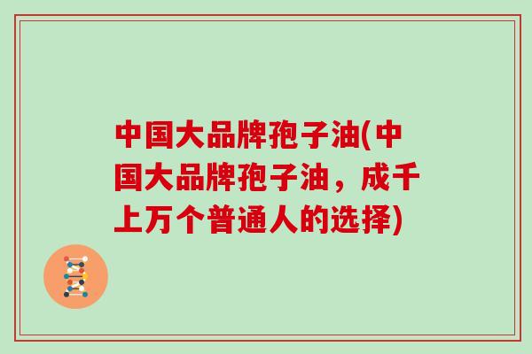 中国大品牌孢子油(中国大品牌孢子油，成千上万个普通人的选择)