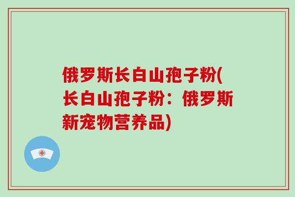 俄罗斯长白山孢子粉(长白山孢子粉：俄罗斯新宠物营养品)