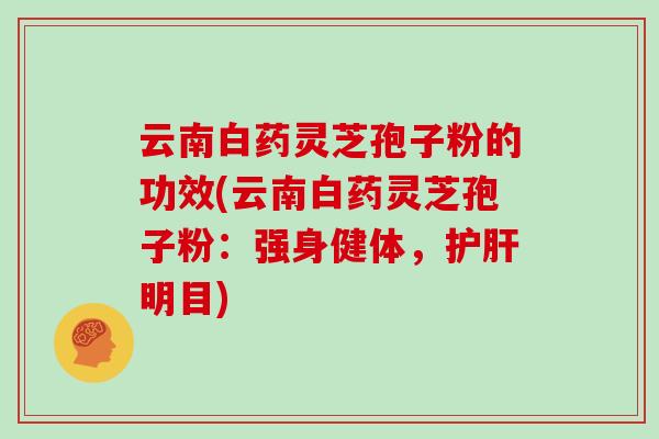 云南白药灵芝孢子粉的功效(云南白药灵芝孢子粉：强身健体，护肝明目)