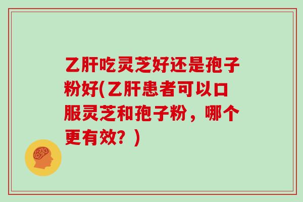 乙肝吃灵芝好还是孢子粉好(乙肝患者可以口服灵芝和孢子粉，哪个更有效？)