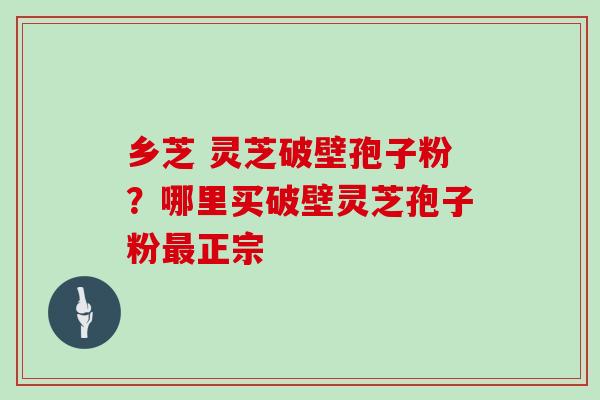 乡芝 灵芝破壁孢子粉？哪里买破壁灵芝孢子粉最正宗