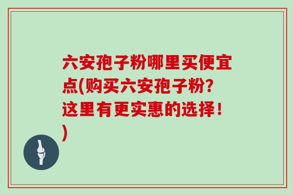 六安孢子粉哪里买便宜点(购买六安孢子粉？这里有更实惠的选择！)