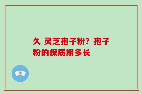 久 灵芝孢子粉？孢子粉的保质期多长