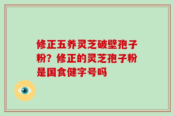 修正五养灵芝破壁孢子粉？修正的灵芝孢子粉是国食健字号吗
