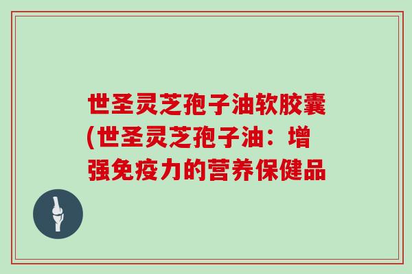 世圣灵芝孢子油软胶囊(世圣灵芝孢子油：增强免疫力的营养保健品-第1张图片-灵芝大师