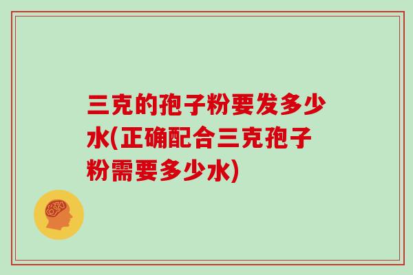 三克的孢子粉要发多少水(正确配合三克孢子粉需要多少水)