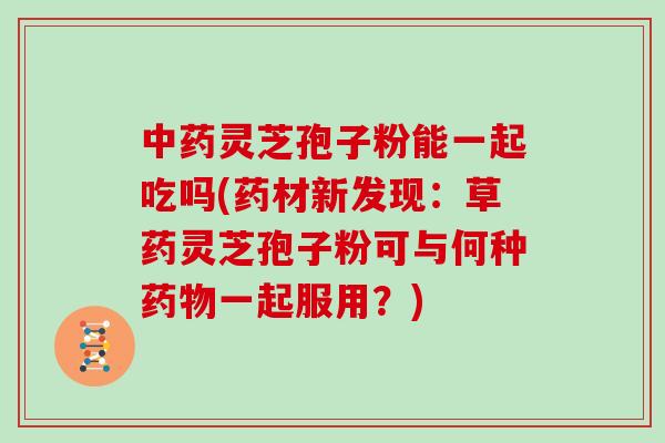 中药灵芝孢子粉能一起吃吗(药材新发现:草药灵芝孢子粉可与何种药物一起服用?)-第1张图片-灵芝大师 中药灵芝孢子粉能一起吃吗(药材新发现:草药灵芝孢子粉可与何种药物一起服用?)-第1张图片-灵芝大师