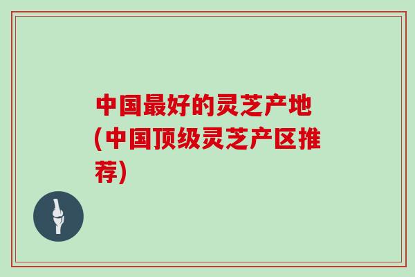 中国最好的灵芝产地 (中国顶级灵芝产区推荐)