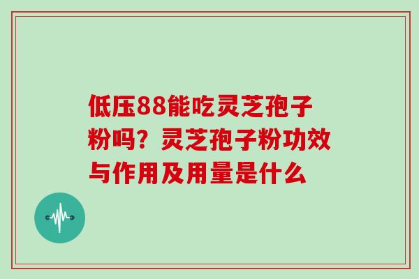 低压88能吃灵芝孢子粉吗？灵芝孢子粉功效与作用及用量是什么