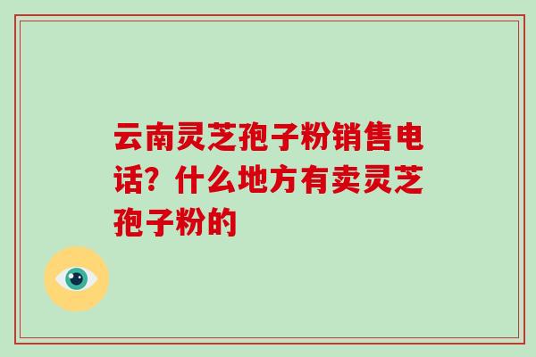 云南灵芝孢子粉销售电话？什么地方有卖灵芝孢子粉的