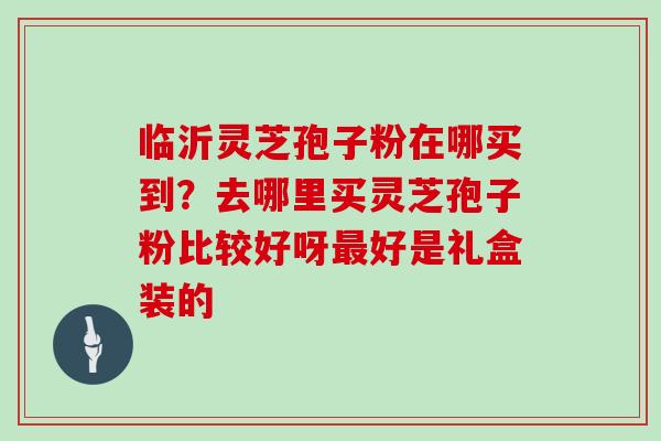 临沂灵芝孢子粉在哪买到？去哪里买灵芝孢子粉比较好呀最好是礼盒装的
