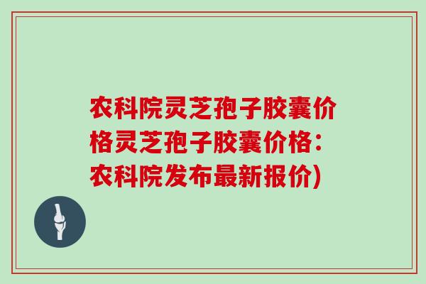农科院灵芝孢子胶囊价格灵芝孢子胶囊价格：农科院发布最新报价)