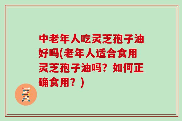 中老年人吃灵芝孢子油好吗(老年人适合食用灵芝孢子油吗？如何正确食用？)