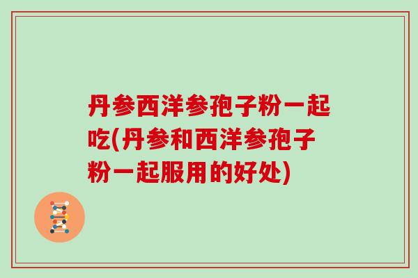 丹参西洋参孢子粉一起吃(丹参和西洋参孢子粉一起服用的好处)-第1张图片-灵芝大师 丹参西洋参孢子粉一起吃(丹参和西洋参孢子粉一起服用的好处)-第1张图片-灵芝大师