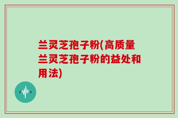 兰灵芝孢子粉(高质量兰灵芝孢子粉的益处和用法)
