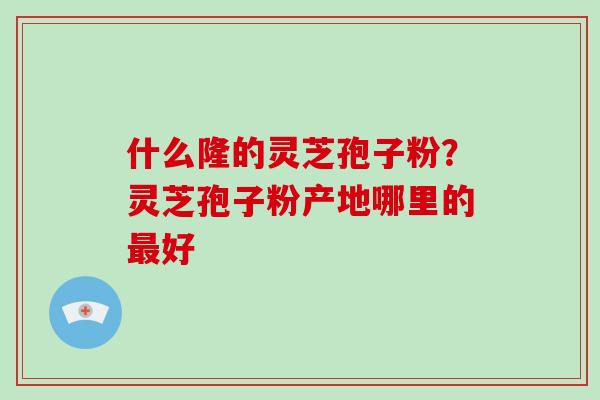 什么隆的灵芝孢子粉？灵芝孢子粉产地哪里的最好