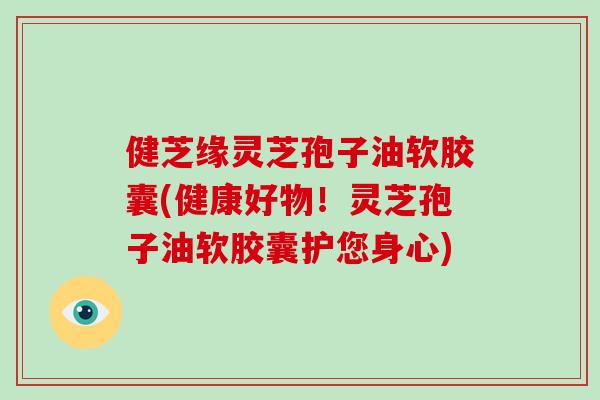 健芝缘灵芝孢子油软胶囊(健康好物！灵芝孢子油软胶囊护您身心)