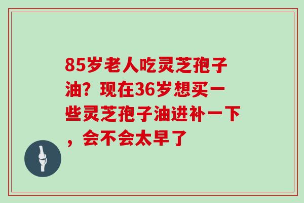 85岁老人吃灵芝孢子油？现在36岁想买一些灵芝孢子油进补一下，会不会太早了
