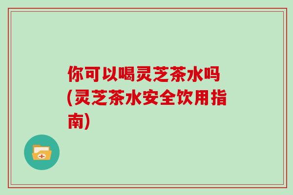 你可以喝灵芝茶水吗 (灵芝茶水安全饮用指南)