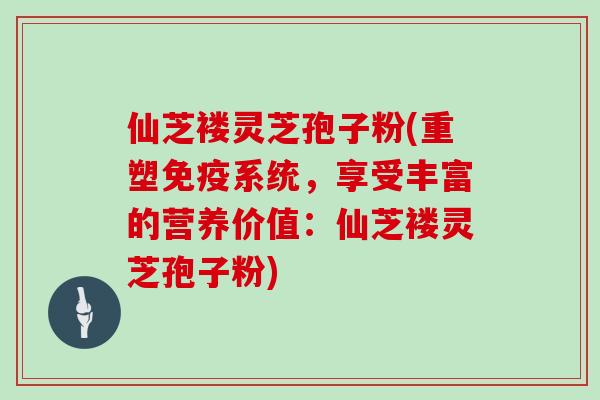 仙芝褛灵芝孢子粉(重塑免疫系统，享受丰富的营养价值：仙芝褛灵芝孢子粉)