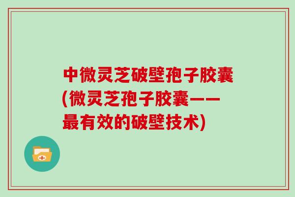 中微灵芝破壁孢子胶囊(微灵芝孢子胶囊——最有效的破壁技术)