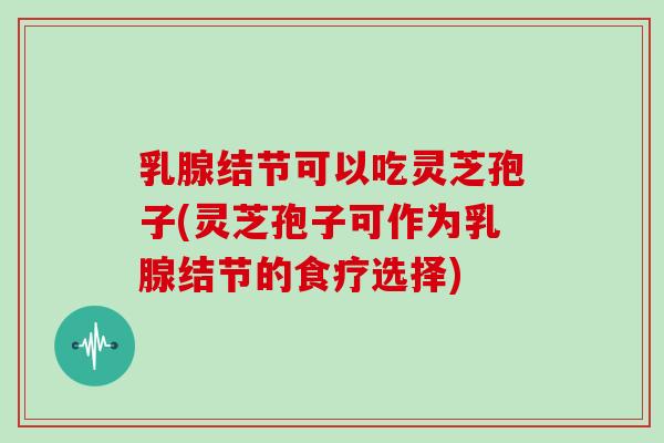 乳腺结节可以吃灵芝孢子(灵芝孢子可作为乳腺结节的食疗选择)