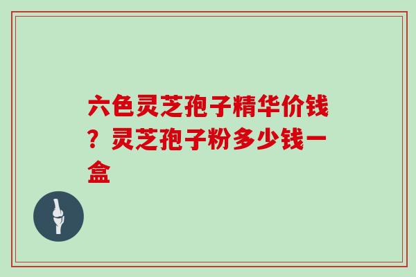 六色灵芝孢子精华价钱？灵芝孢子粉多少钱一盒