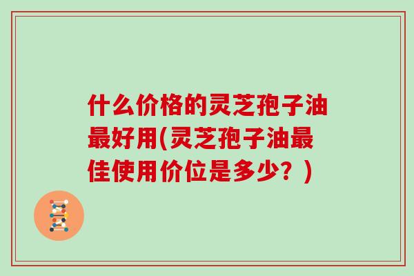 什么价格的灵芝孢子油最好用(灵芝孢子油最佳使用价位是多少？)