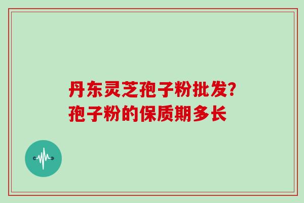 丹东灵芝孢子粉批发？孢子粉的保质期多长