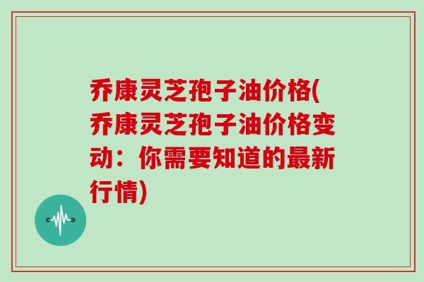 乔康灵芝孢子油价格(乔康灵芝孢子油价格变动:你需要知道的最新行情)-第1张图片-灵芝大师 乔康灵芝孢子油价格(乔康灵芝孢子油价格变动:你需要知道的最新行情)-第1张图片-灵芝大师