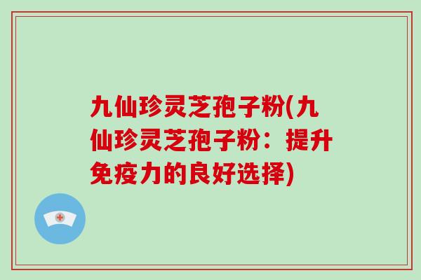 九仙珍灵芝孢子粉(九仙珍灵芝孢子粉：提升免疫力的良好选择)