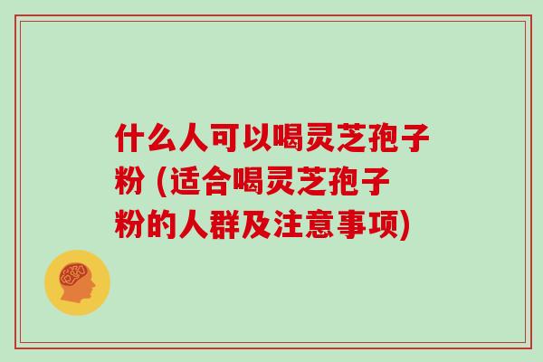 什么人可以喝灵芝孢子粉 (适合喝灵芝孢子粉的人群及注意事项)