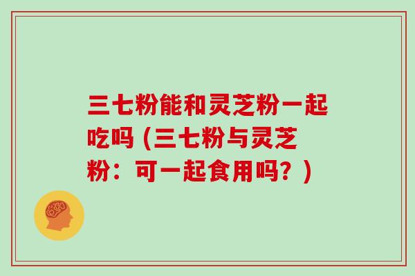 三七粉能和灵芝粉一起吃吗 (三七粉与灵芝粉：可一起食用吗？)