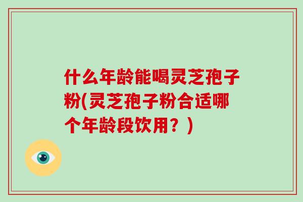什么年龄能喝灵芝孢子粉(灵芝孢子粉合适哪个年龄段饮用？)