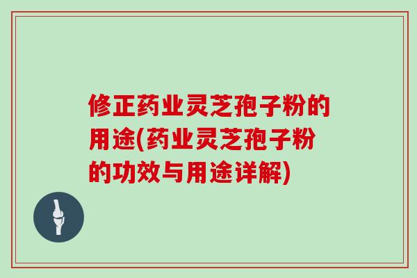 修正药业灵芝孢子粉的用途(药业灵芝孢子粉的功效与用途详解)