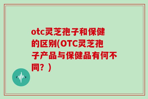 otc灵芝孢子和保健的区别(OTC灵芝孢子产品与保健品有何不同?)-第1张图片-灵芝大师 otc灵芝孢子和保健的区别(OTC灵芝孢子产品与保健品有何不同?)-第1张图片-灵芝大师