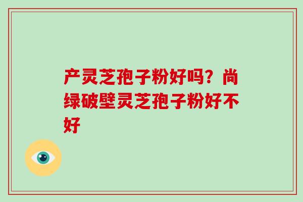 产灵芝孢子粉好吗？尚绿破壁灵芝孢子粉好不好