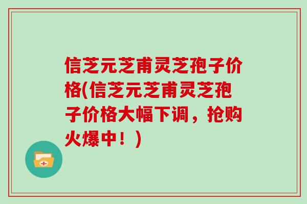信芝元芝甫灵芝孢子价格(信芝元芝甫灵芝孢子价格大幅下调，抢购火爆中！)