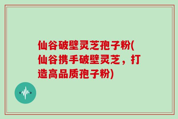 仙谷破壁灵芝孢子粉(仙谷携手破壁灵芝，打造高品质孢子粉)