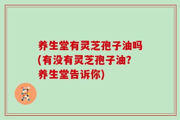 养生堂有灵芝孢子油吗(有没有灵芝孢子油？养生堂告诉你)