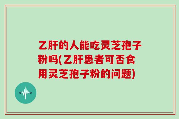 乙肝的人能吃灵芝孢子粉吗(乙肝患者可否食用灵芝孢子粉的问题)