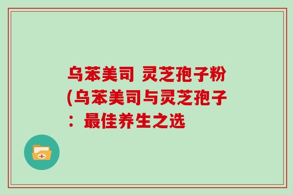乌苯美司 灵芝孢子粉(乌苯美司与灵芝孢子：最佳养生之选