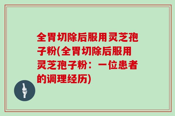 全胃切除后服用灵芝孢子粉(全胃切除后服用灵芝孢子粉：一位患者的调理经历)