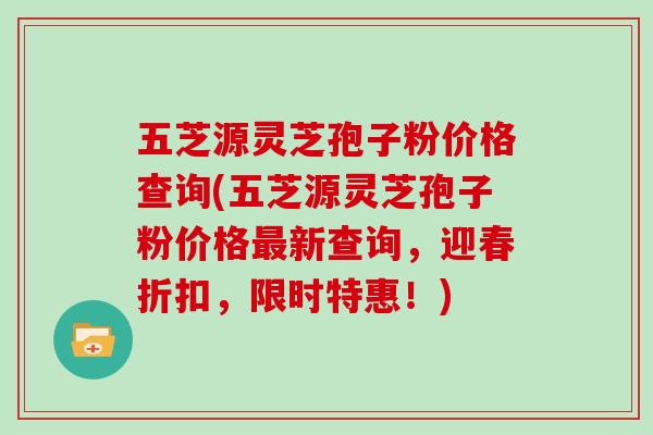 五芝源灵芝孢子粉价格查询(五芝源灵芝孢子粉价格最新查询，迎春折扣，限时特惠！)