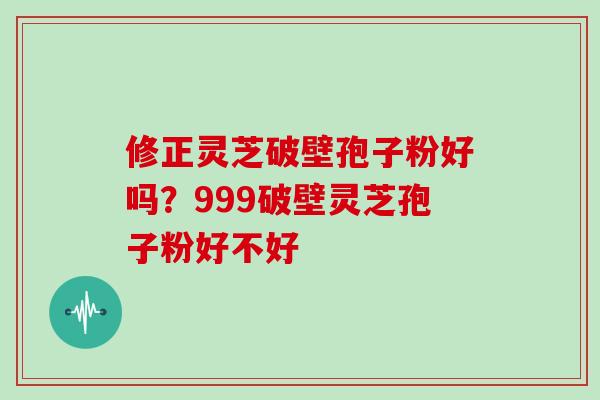 修正灵芝破壁孢子粉好吗？999破壁灵芝孢子粉好不好
