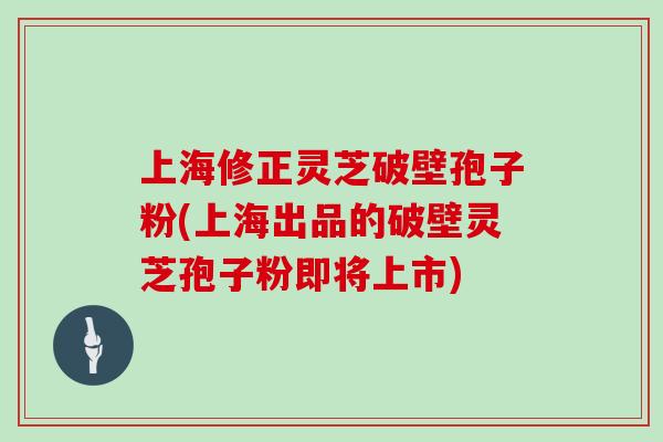 上海修正灵芝破壁孢子粉(上海出品的破壁灵芝孢子粉即将上市)