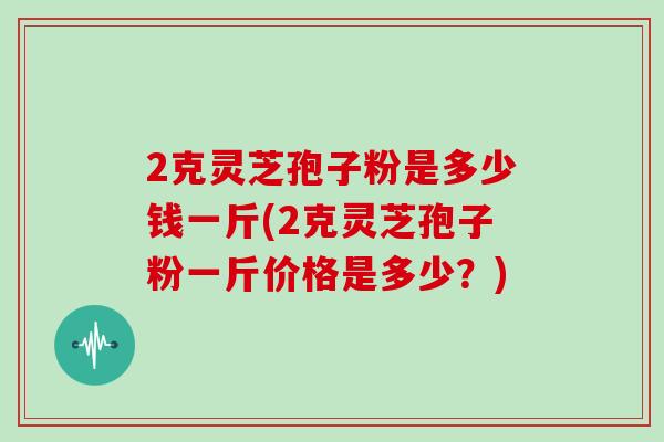 2克灵芝孢子粉是多少钱一斤(2克灵芝孢子粉一斤价格是多少？)