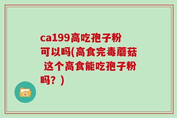 ca199高吃孢子粉可以吗(高食完毒蘑菇 这个高食能吃孢子粉吗？)
