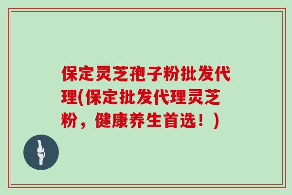 保定灵芝孢子粉批发代理(保定批发代理灵芝粉，健康养生首选！)