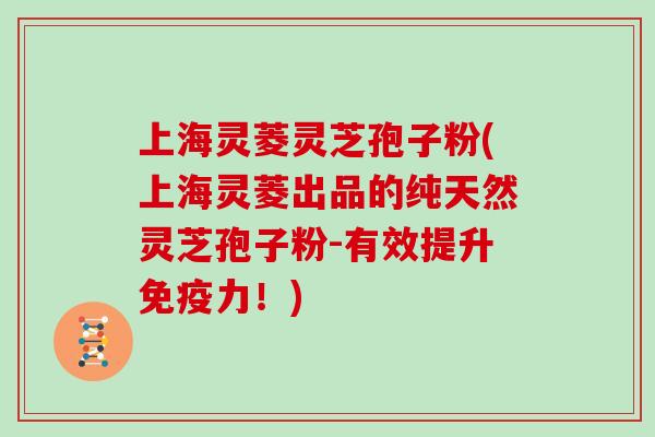上海灵菱灵芝孢子粉(上海灵菱出品的纯天然灵芝孢子粉-有效提升免疫力！)